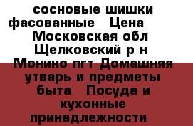 сосновые шишки фасованные › Цена ­ 400 - Московская обл., Щелковский р-н, Монино пгт Домашняя утварь и предметы быта » Посуда и кухонные принадлежности   